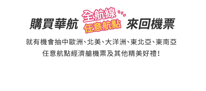 標題&內文:購買華航任一航點來回機票 就有機會抽中 任意航點經濟艙機票及其他精美好禮！